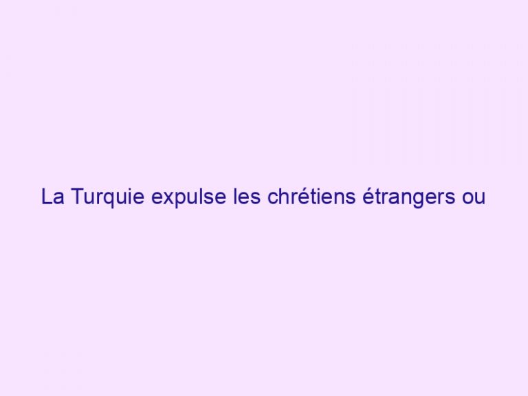 La Turquie expulse les chrétiens étrangers ou interdit leur retour
